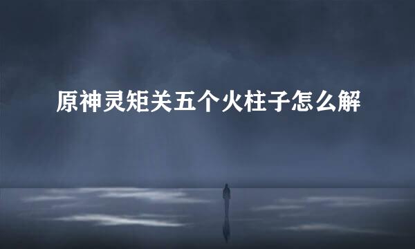原神灵矩关五个火柱子怎么解
