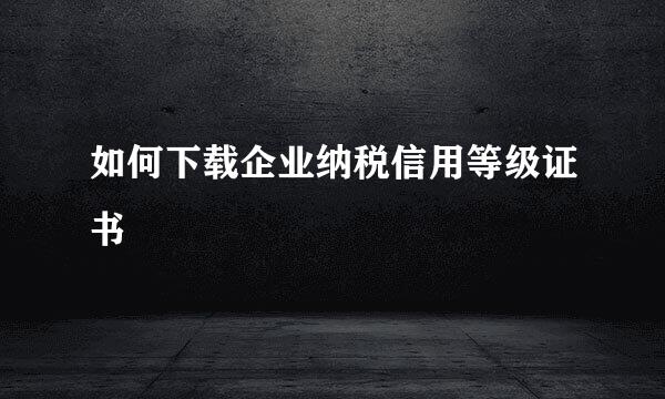 如何下载企业纳税信用等级证书