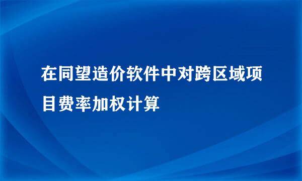在同望造价软件中对跨区域项目费率加权计算