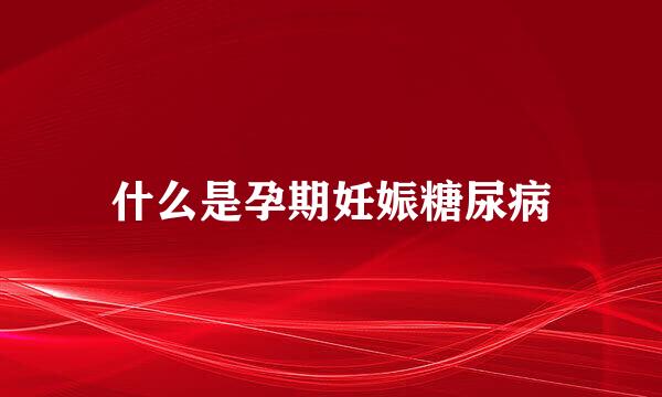 什么是孕期妊娠糖尿病
