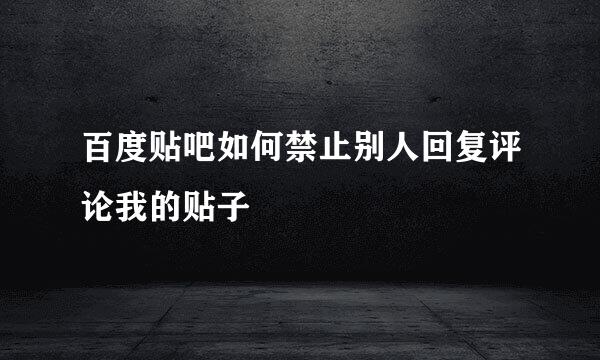百度贴吧如何禁止别人回复评论我的贴子
