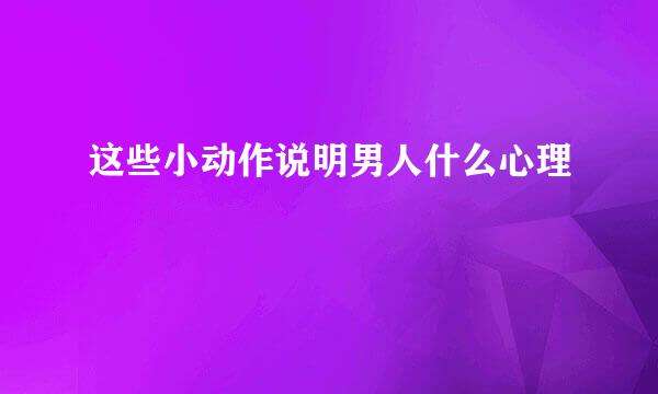 这些小动作说明男人什么心理
