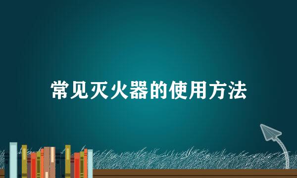 常见灭火器的使用方法