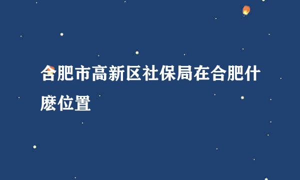 合肥市高新区社保局在合肥什麽位置
