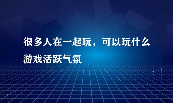 很多人在一起玩，可以玩什么游戏活跃气氛