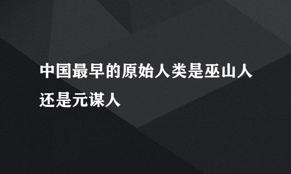 中国最早的原始人类是巫山人还是元谋人