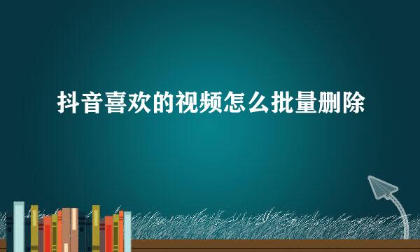 抖音喜欢的视频怎么批量删除