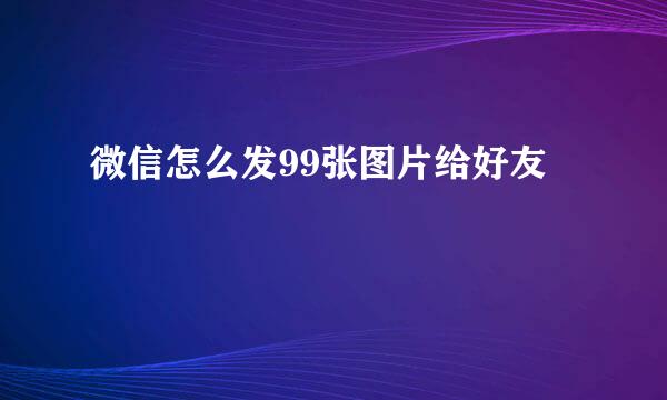 微信怎么发99张图片给好友