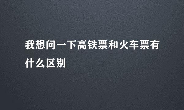 我想问一下高铁票和火车票有什么区别