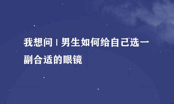 我想问 | 男生如何给自己选一副合适的眼镜
