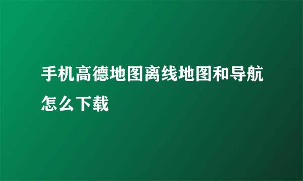 手机高德地图离线地图和导航怎么下载