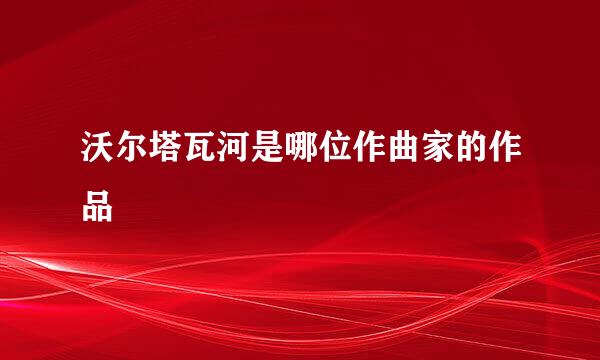沃尔塔瓦河是哪位作曲家的作品