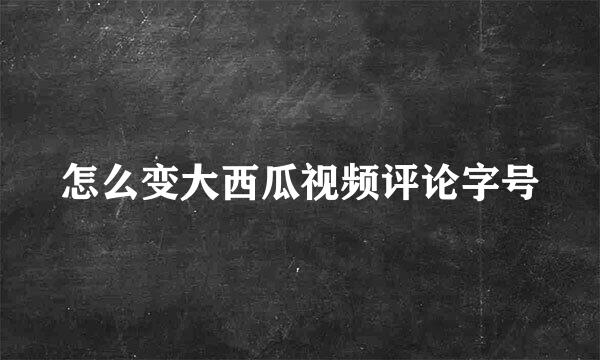 怎么变大西瓜视频评论字号