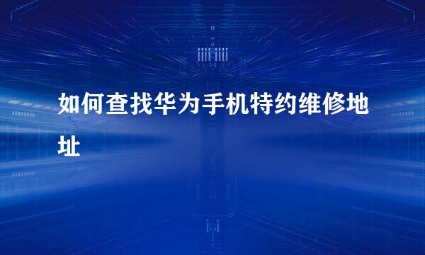 如何查找华为手机特约维修地址