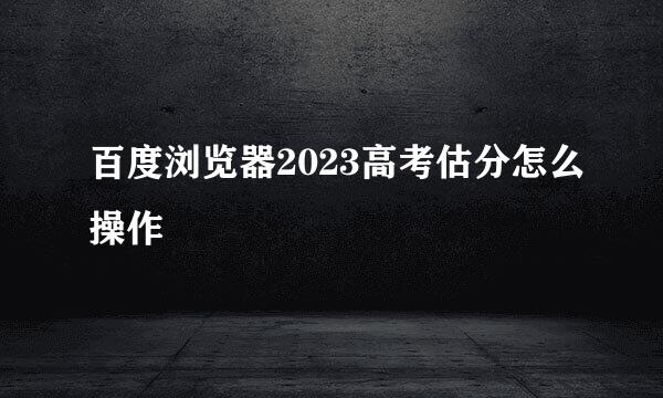 百度浏览器2023高考估分怎么操作