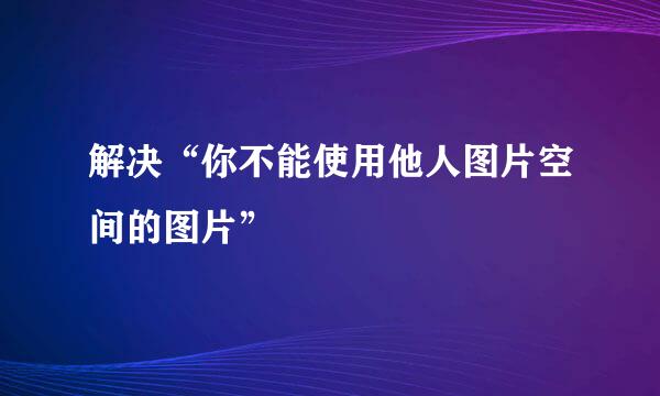 解决“你不能使用他人图片空间的图片”