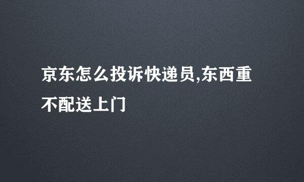 京东怎么投诉快递员,东西重不配送上门
