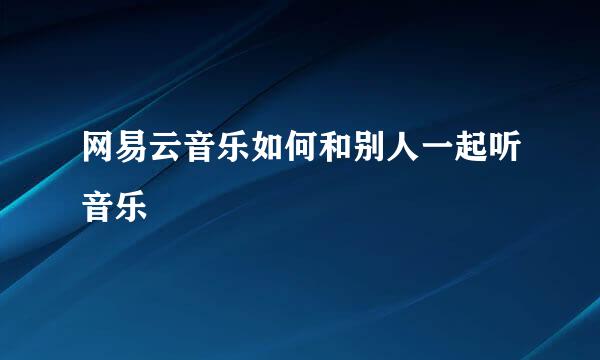 网易云音乐如何和别人一起听音乐