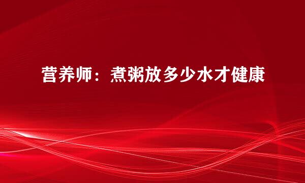 营养师：煮粥放多少水才健康