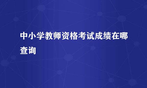 中小学教师资格考试成绩在哪查询