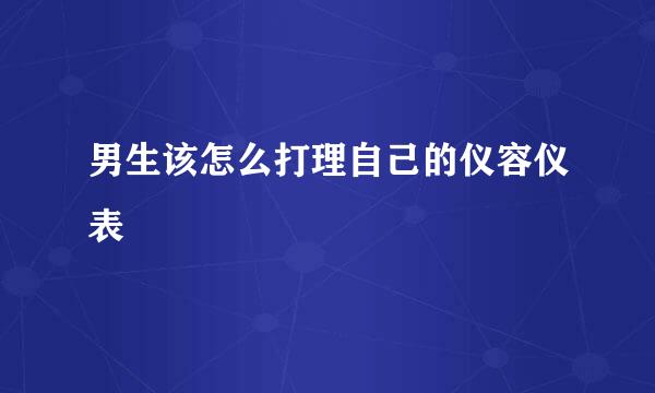 男生该怎么打理自己的仪容仪表