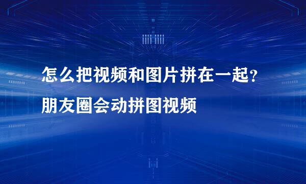 怎么把视频和图片拼在一起？朋友圈会动拼图视频