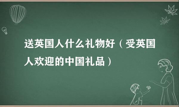 送英国人什么礼物好（受英国人欢迎的中国礼品）