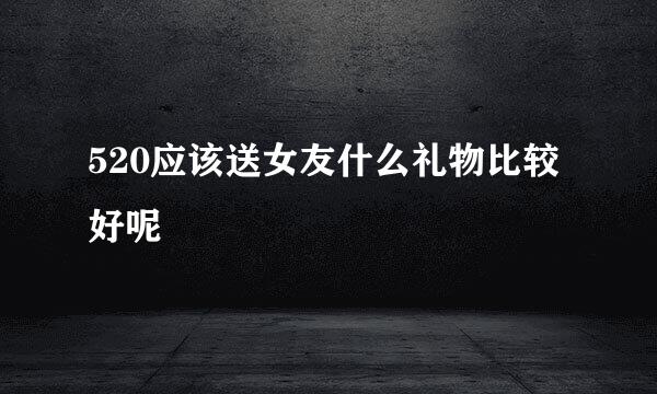 520应该送女友什么礼物比较好呢