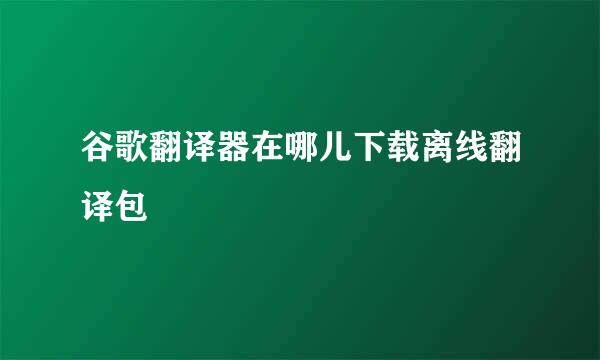 谷歌翻译器在哪儿下载离线翻译包