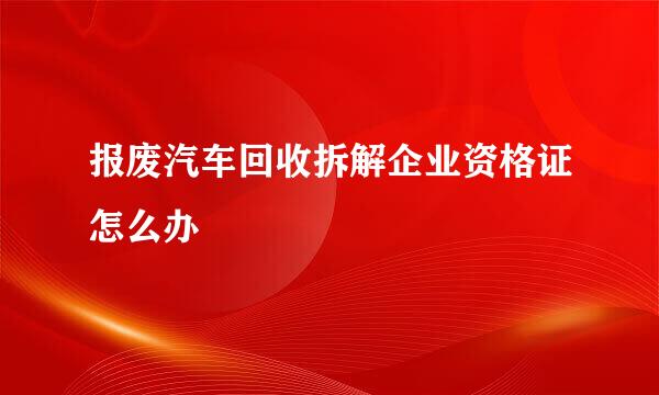 报废汽车回收拆解企业资格证怎么办