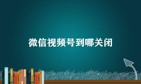 微信视频号到哪关闭