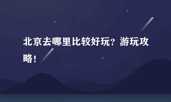 北京去哪里比较好玩？游玩攻略！
