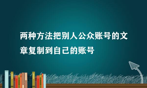 两种方法把别人公众账号的文章复制到自己的账号