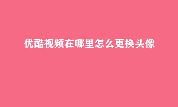 优酷视频在哪里怎么更换头像