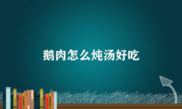鹅肉怎么炖汤好吃
