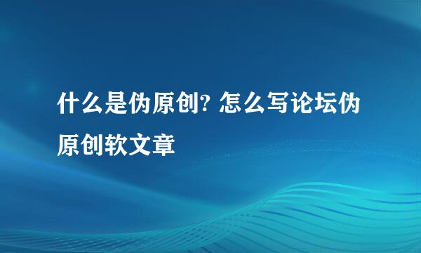 什么是伪原创? 怎么写论坛伪原创软文章