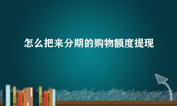 怎么把来分期的购物额度提现