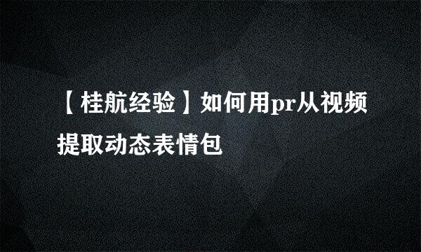 【桂航经验】如何用pr从视频提取动态表情包