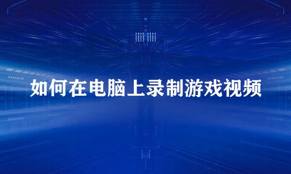 如何在电脑上录制游戏视频