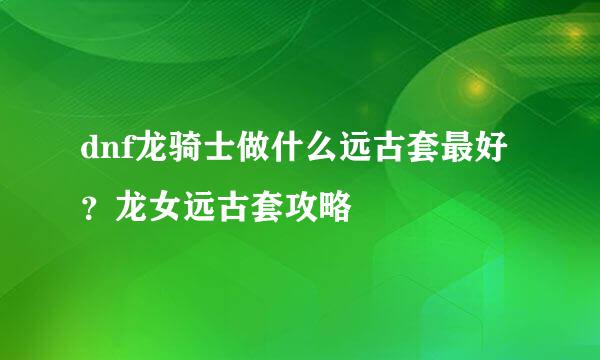 dnf龙骑士做什么远古套最好？龙女远古套攻略