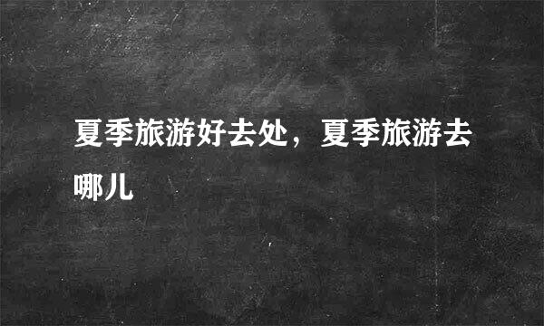 夏季旅游好去处，夏季旅游去哪儿