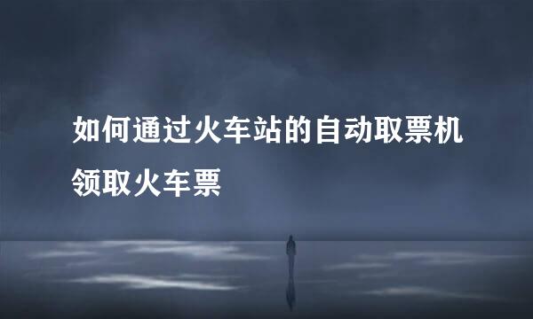 如何通过火车站的自动取票机领取火车票