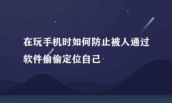 在玩手机时如何防止被人通过软件偷偷定位自己