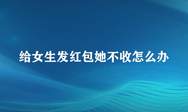 给女生发红包她不收怎么办