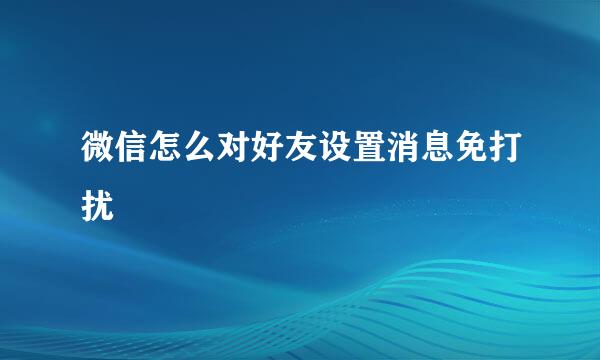 微信怎么对好友设置消息免打扰