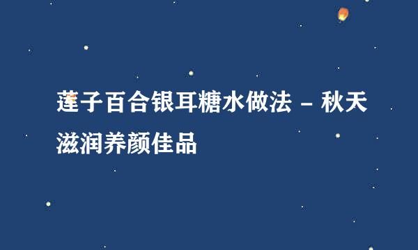 莲子百合银耳糖水做法 - 秋天滋润养颜佳品