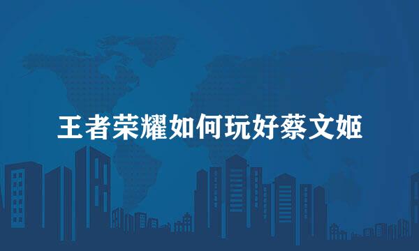 王者荣耀如何玩好蔡文姬