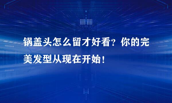 锅盖头怎么留才好看？你的完美发型从现在开始！