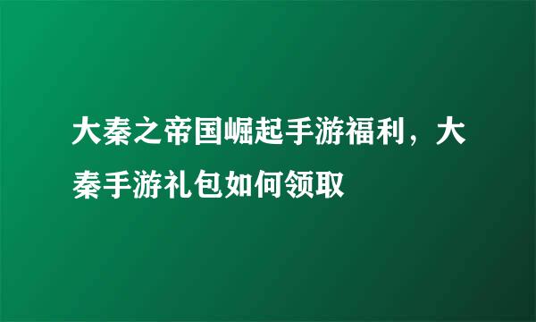 大秦之帝国崛起手游福利，大秦手游礼包如何领取
