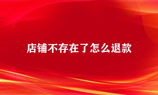 店铺不存在了怎么退款
